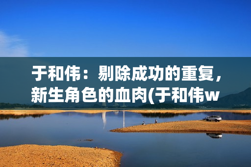 于和伟：剔除成功的重复，新生角色的血肉(于和伟w)