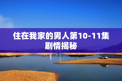 住在我家的男人第10-11集剧情揭秘