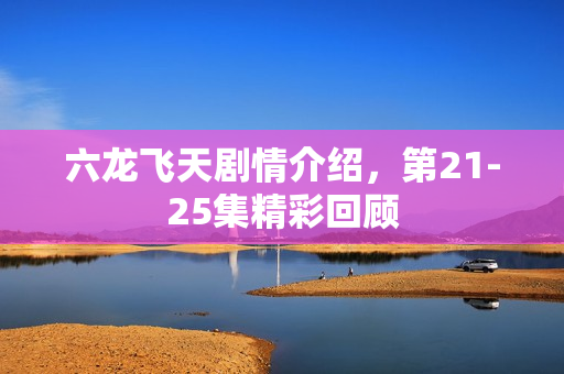 六龙飞天剧情介绍，第21-25集精彩回顾