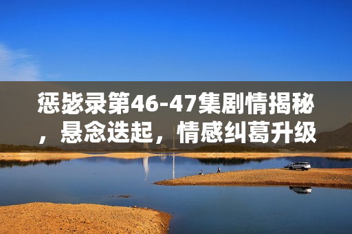 惩毖录第46-47集剧情揭秘，悬念迭起，情感纠葛升级