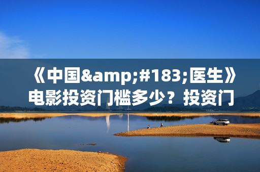 《中国·医生》电影投资门槛多少？投资门槛高吗？(搜一下中国医生)