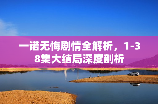 一诺无悔剧情全解析，1-38集大结局深度剖析