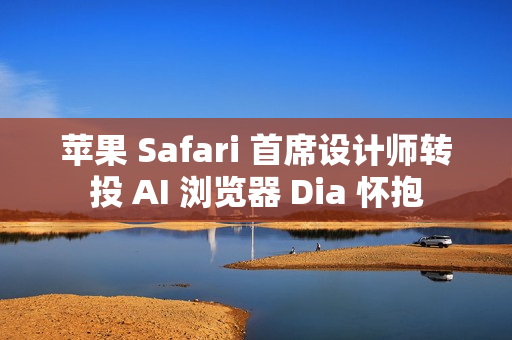 苹果 Safari 首席设计师转投 AI 浏览器 Dia 怀抱