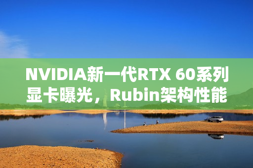 NVIDIA新一代RTX 60系列显卡曝光，Rubin架构性能提升达30%