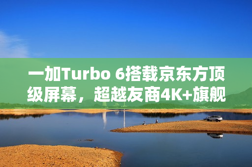 一加Turbo 6搭载京东方顶级屏幕，超越友商4K+旗舰体验！
