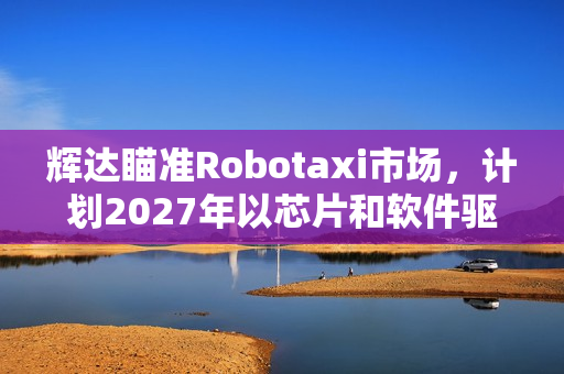 辉达瞄准Robotaxi市场,计划2027年以芯片和软件驱动自动驾驶车队 辉达瞄准Robotaxi市场,计划2027年以芯片和软件驱动自动驾驶车队