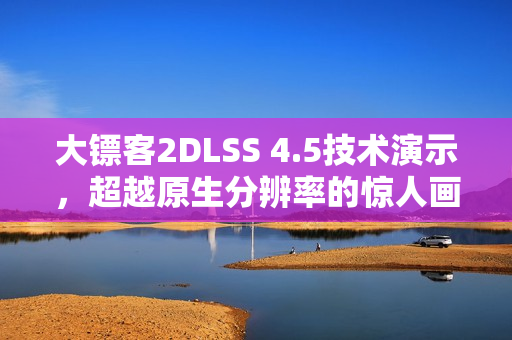 大镖客2DLSS 4.5技术演示，超越原生分辨率的惊人画质表现！