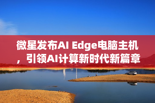 微星发布AI Edge电脑主机，引领AI计算新时代新篇章