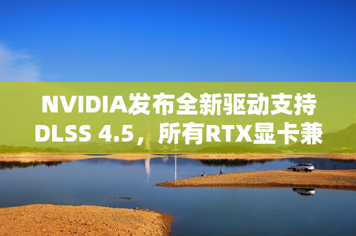 NVIDIA发布全新驱动支持DLSS 4.5，所有RTX显卡兼容升级！