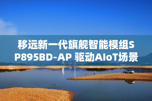 移远新一代旗舰智能模组SP895BD-AP 驱动AIoT场景的智能进化之旅