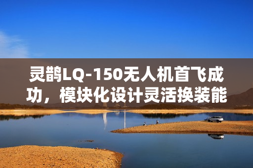 灵鹊LQ-150无人机首飞成功，模块化设计灵活换装能力展示