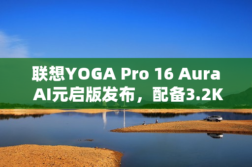 联想YOGA Pro 16 Aura AI元启版发布，配备3.2K双层OLED高亮屏幕，亮度达1000尼特