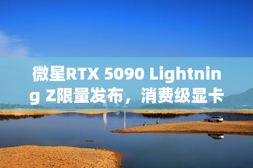 微星RTX 5090 Lightning Z限量发布，消费级显卡功率高达1000W，全球限量抢购1300张！