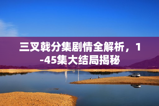 三叉戟分集剧情全解析，1-45集大结局揭秘