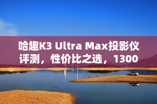 哈趣K3 Ultra Max投影仪评测,性价比之选,1300CVIA流明展现惊人画质! 哈趣K3 Ultra Max投影仪评测,性价比之选,1300CVIA流明展现惊人画质!