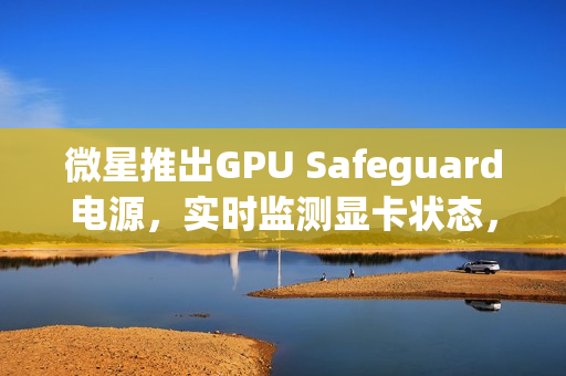 微星推出GPU Safeguard电源，实时监测显卡状态，有效防止显卡烧熔风险