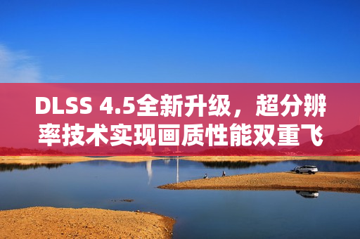 DLSS 4.5全新升级，超分辨率技术实现画质性能双重飞跃
