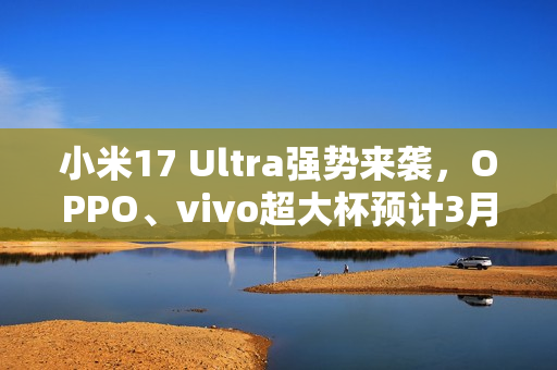 小米17 Ultra强势来袭，OPPO、vivo超大杯预计3月发布重磅消息！