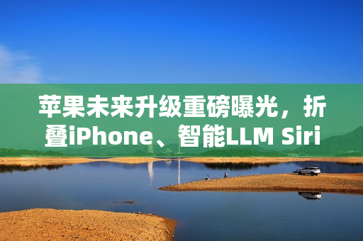 苹果未来升级重磅曝光，折叠iPhone、智能LLM Siri与低价MacBook齐登场