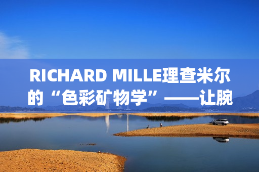 RICHARD MILLE理查米尔的“色彩矿物学”——让腕表色彩从分子中生长(理查fsf)