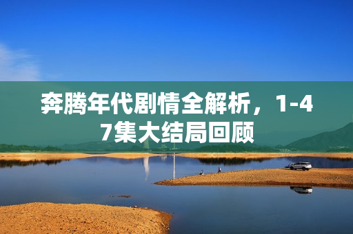 奔腾年代剧情全解析，1-47集大结局回顾