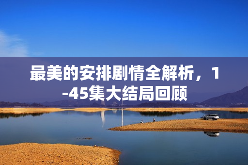 最美的安排剧情全解析，1-45集大结局回顾