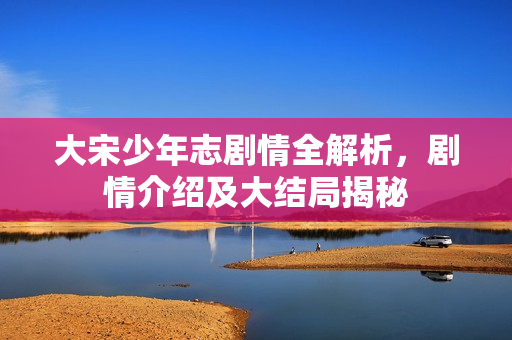 大宋少年志剧情全解析，剧情介绍及大结局揭秘