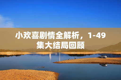 小欢喜剧情全解析,1-49集大结局回顾 小欢喜剧情全解析,1-49集大结局回顾