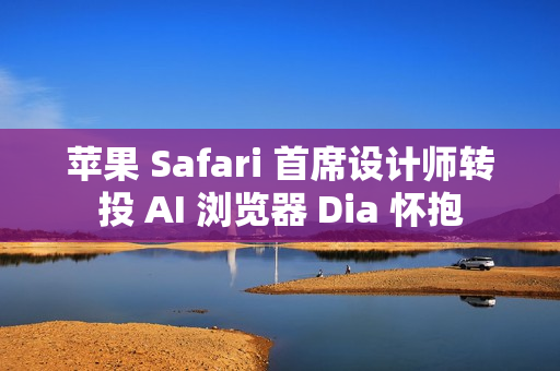 苹果 Safari 首席设计师转投 AI 浏览器 Dia 怀抱