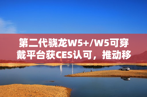 第二代骁龙W5+/W5可穿戴平台获CES认可，推动移动配件迈向独立终端时代