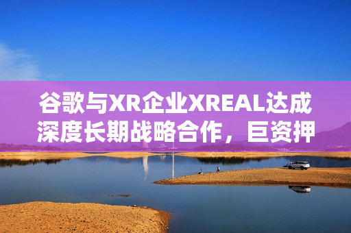 谷歌与XR企业XREAL达成深度长期战略合作，巨资押注中国AR产业