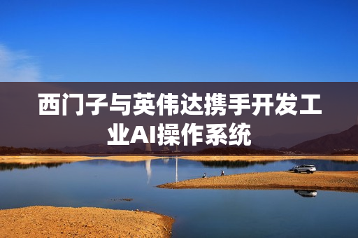 西门子与英伟达携手开发工业AI操作系统