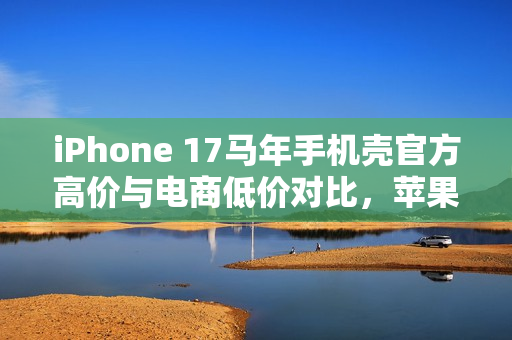 iPhone 17马年手机壳官方高价与电商低价对比，苹果态度耐人寻味