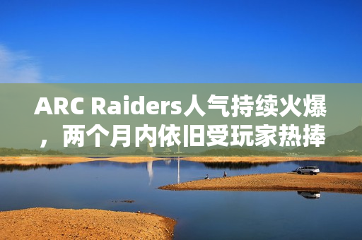 ARC Raiders人气持续火爆，两个月内依旧受玩家热捧！