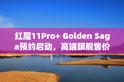 红魔11Pro+ Golden Saga预约启动，高端旗舰售价公布，达9899元！