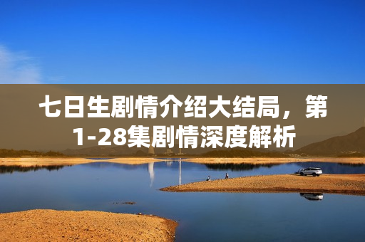 七日生剧情介绍大结局，第1-28集剧情深度解析