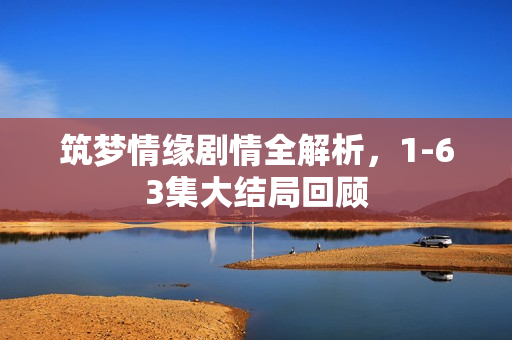 筑梦情缘剧情全解析，1-63集大结局回顾