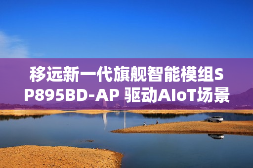 移远新一代旗舰智能模组SP895BD-AP 驱动AIoT场景的智能进化之旅