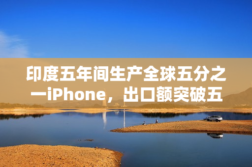 印度五年间生产全球五分之一iPhone，出口额突破五百亿美元大关