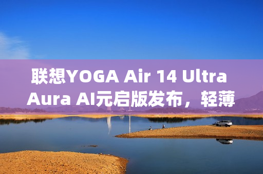 联想YOGA Air 14 Ultra Aura AI元启版发布，轻薄机身搭载强大性能，仅970g实现75Wh大电池续航突破