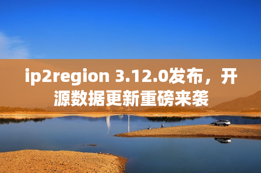 ip2region 3.12.0发布，开源数据更新重磅来袭