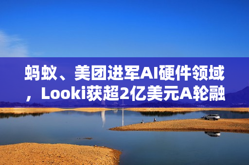 蚂蚁、美团进军AI硬件领域，Looki获超2亿美元A轮融资，重塑科技生态版图