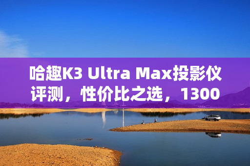 哈趣K3 Ultra Max投影仪评测，性价比之选，1300CVIA流明展现惊人画质！
