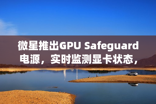 微星推出GPU Safeguard电源，实时监测显卡状态，有效防止显卡烧熔风险