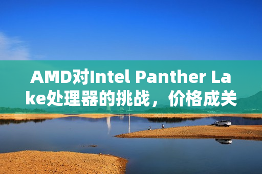 AMD对Intel Panther Lake处理器的挑战，价格成关键因素，拭目以待