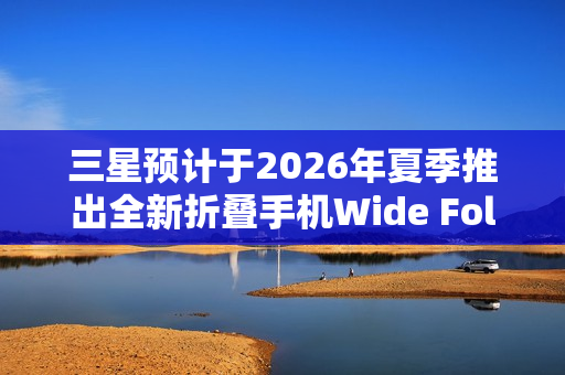三星预计于2026年夏季推出全新折叠手机Wide Fold