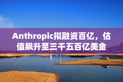 Anthropic拟融资百亿，估值飙升至三千五百亿美金