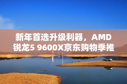 新年首选升级利器，AMD锐龙5 9600X京东购物季推荐