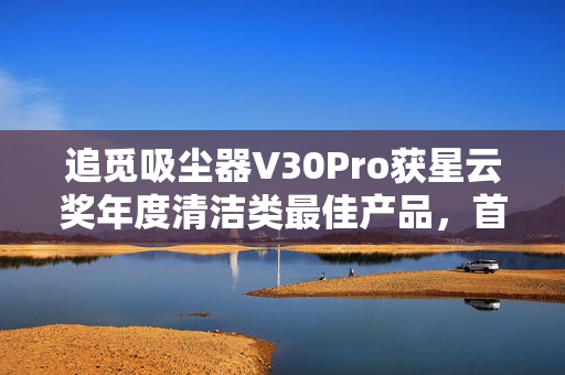 追觅吸尘器V30Pro获星云奖年度清洁类最佳产品，首创引领干湿全能清洁技术