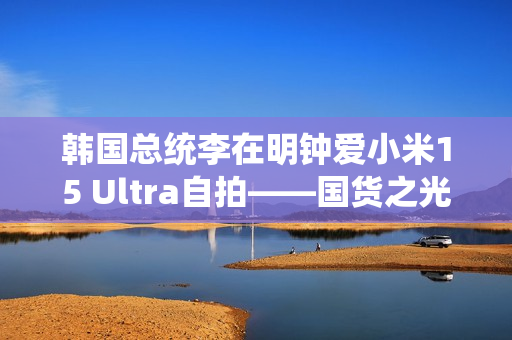 韩国总统李在明钟爱小米15 Ultra自拍——国货之光